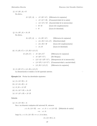 Matem´atica Discreta Francisco Jos´e Gonz´alez Guti´errez
(i) A ∩ (B  A) = ∅
En efecto,
A ∩ (B  A) = A ∩ (B ∩ Ac
) {Diferencia de conjuntos}
= A ∩ (Ac
∩ B) {Conmutatividad de la uni´on}
= (A ∩ Ac
) ∩ B {Asociatividad de la intersecci´on}
= ∅ ∩ B {Leyes del complementario}
= ∅ {Leyes de identidad}
(j) A ∪ (B  A) = A ∪ B
En efecto,
A ∪ (B  A) = A ∪ (B ∩ Ac
) {Diferencia de conjuntos}
= (A ∪ B) ∩ (A ∪ Ac
) {Distributividad}
= (A ∪ B) ∩ U {Leyes del complementario}
= A ∪ B {Leyes de identidad}
(k) A  (B ∪ C) = (A  B) ∩ (A  C)
A  (B ∪ C) = A ∩ (B ∪ C)
c
{Diferencia de conjuntos}
= A ∩ (Bc
∩ Cc
) {De Morgan}
= (A ∩ A) ∩ (Bc
∩ Cc
) {Idempotencia de la intersecci´on}
= (A ∩ Bc
) ∩ (A ∩ Cc
) {Commutatividad y asociatividad}
= (A  B) ∩ (A  C) {Diferencia de conjuntos}
(l) A  (B ∩ C) = (A  B) ∪ (A  C)
La demostraci´on es similar a la del apartado anterior.
Ejemplo 2.4 Probar las identidades siguientes:
(a) A ∪ (A ∩ B) = A
(b) A ∩ (A ∪ B) = A
(c) A  B = A ∩ Bc
(d) A ∪ (Ac
∩ B) = A ∪ B
(e) A ∩ (Ac
∪ B) = A ∩ B
Soluci´on
(a) A ∪ (A ∩ B) = A
Sea x un elemento cualquiera del universal U , entonces
x ∈ A ∪ (A ∩ B) ⇐⇒ x ∈ A ∨ x ∈ (A ∩ B) {Deﬁnici´on de uni´on}
=⇒ x ∈ A
luego ∀x, x ∈ A ∪ (A ∩ B) =⇒ x ∈ A es decir,
A ∪ (A ∩ B) ⊆ A
27
 