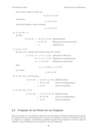 Universidad de C´adiz Departamento de Matem´aticas
Por otro lado, siempre se verifica que
A ⊆ A ∪ X, ∀X ∈ U
en particular,
A ⊆ A ∪ (A ∩ B)
De la doble inclusi´on se sigue el resultado,
A = A ∪ (A ∩ B)
(b) A ∩ (A ∪ B) = A
En efecto,
A ∩ (A ∪ B) = (A ∩ A) ∪ (A ∩ B) {Distributividad}
= A ∪ (A ∩ B) {Idempotencia de la intersecci´on}
= A {Apartado (a)}
(c) A  B = A ∩ Bc
En efecto, sea x cualquiera del conjunto universal U , entonces
x ∈ A  B ⇐⇒ x ∈ A ∧ x /∈ B {Definici´on de diferencia}
⇐⇒ x ∈ A ∧ x ∈ Bc
{Definici´on de complementario}
⇐⇒ x ∈ (A ∩ Bc
) {Definici´on de intersecci´on}
luego,
∀x, x ∈ A  B ⇐⇒ x ∈ (A ∩ Bc
)
por lo tanto,
A  B = A ∩ Bc
(d) A ∪ (Ac
∩ B) = A ∪ B En efecto,
A ∪ (Ac
∩ B) = (A ∪ Ac
) ∩ (A ∪ B) {Distributividad}
= U ∩ (A ∪ B) {Leyes del complementario}
= A ∪ B {Leyes de identidad}
(e) A ∩ (Ac
∪ B) = A ∩ B
A ∩ (Ac
∪ B) = (A ∩ Ac
) ∪ (A ∩ B) {Distributividad}
= ∅ ∪ (A ∩ B) {Leyes del complementario}
= A ∩ B {Leyes de identidad}
2.3 Conjunto de las Partes de un Conjunto
Dado un conjunto A, si nos referimos a algunos de sus subconjuntos estar´ıamos considerando un conjunto
de conjuntos. En tales casos hablaremos de una clase de conjuntos o colecci´on de conjuntos en vez de
un conjunto de conjuntos. Si quisi´eramos considerar algunos de los conjuntos de una clase dada de
conjuntos, entonces hablaremos de una subclase o de una subcolecci´on.
28
 