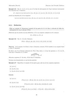 Matem´atica Discreta Francisco Jos´e Gonz´alez Guti´errez
Ejemplo 2.5 Sea A = {a, b, c, d, e} y sea A la clase de subconjuntos de A que contienen exactamente
tres elementos de A. Entonces,
A = {{a, b, c} , {a, b, d} , {a, b, e} , {a, c, d} , {a, c, e} , {a, d, e} , {b, c, d} , {b, c, e} , {c, d, e}}
siendo los elementos de A los conjuntos:
{a, b, c} , {a, b, d} , {a, b, e} , {a, c, d} , {a, c, e} , {a, d, e} , {b, c, d} , {b, c, e} y {c, d, e}
2.3.1 Deﬁnici´on
Dado un conjunto A, llamaremos conjunto de las partes de A a la clase o colecci´on de todos los
subconjuntos de A y se nota por P(A).
Obs´ervese que de acuerdo con esta definici´on, si X es un conjunto cualquiera de U , entonces
X ∈ P(A) ⇐⇒ X ⊆ A
Ejemplo 2.6 Sea A = {1, 2, 3}. Entonces,
P(A) = {∅, {1} , {2} , {3} , {1, 2} , {1, 3} , {2, 3} , {1, 2, 3}}
Nota 2.1 Si el conjunto A es finito y tiene n elementos, entonces P(A) tambi´en es un conjunto finito
y tiene 2n
elementos.
En efecto, sea X un elemento arbitrario de P(A). Para cada a ∈ A, hay dos opciones a ∈ X ´o a /∈ X;
como hay n elementos en A, habr´a
n veces
2 · 2 · 2 · · · · · · 2 = 2n
diferentes conjuntos X. Es decir, P(A) tiene 2n
elementos.
Veremos otra demostraci´on en una lecci´on posterior.
Ejemplo 2.7 Especificar el conjunto de las partes para cada uno de los conjuntos siguientes:
(a) {a, b, c}
(b) {{a, b} , {c}}
(c) {{a, b} , {b, a} , {a, b, b}}
Soluci´on
(a) {a, b, c}
P ({a, b, c}) = {∅, {a} , {b} , {c} , {a, b} , {a, c} , {b, c} , {a, b, c}}
(b) {{a, b} , {c}}
P ({{a, b} , {c}}) = {∅, {{a, b}} , {{c}} {{a, b} , {c}}}
(c) {{a, b} , {b, a} , {a, b, b}}
P ({{a, b} , {b, a} , {a, b, b}}) = P ({a, b}) = {∅, {a, b} {{a, b}}}
29
 