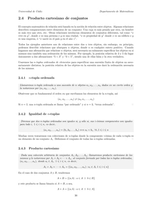 Universidad de C´adiz Departamento de Matem´aticas
2.4 Producto cartesiano de conjuntos
El concepto matem´atico de relaci´on est´a basado en la noci´on de relaci´on entre objetos. Algunas relaciones
describen comparaciones entre elementos de un conjunto: Una caja es m´as pesada que otra, un hombre
es m´as rico que otro, etc. Otras relaciones involucran elementos de conjuntos diferentes, tal como “x
vive en y”, donde x es una persona e y es una ciudad, “x es propiedad de y” donde x es un ediﬁcio e y
es una empresa, ´o “x naci´o en el pa´ıs y en el a˜no z”.
Todos los ejemplos anteriores son de relaciones entre dos o tres objetos, sin embargo, en principio,
podemos describir relaciones que abarquen n objetos, donde n es cualquier entero positivo. Cuando
hagamos una aﬁrmaci´on que relacione n objetos, ser´a necesario no solamente especiﬁcar los objetos en s´ı
mismos sino tambi´en una ordenaci´on de los mismos. Por ejemplo, la posici´on relativa de 3 y 5 da lugar
´unicamente a dos aﬁrmaciones “5 < 3” y “3 < 5”, siendo una de ellas falsa y la otra verdadera.
Usaremos las n-tuplas ordenadas de elementos para especificar una sucesi´on finita de objetos no nece-
sariamente distintos; la posici´on relativa de los objetos en la sucesi´on nos dar´a la ordenaci´on necesaria
de los mismos.
2.4.1 n-tupla ordenada
Llamaremos n-tupla ordenada a una sucesi´on de n objetos a1, a2, . . . , an dados en un cierto orden y
la notaremos por (a1, a2, . . . , an).
Obs´ervese que es fundamental el orden en que escribamos los elementos de la n-tupla, as´ı
(a1, a2, . . . , an) = (a2, a1, . . . , an)
Si n = 2, una n-tupla ordenada se llama “par ordenado” y si n = 3, “terna ordenada”.
2.4.2 Igualdad de n-tuplas
Diremos que dos n-tuplas ordenadas son iguales si, y s´olo si, sus i-´esimas componentes son iguales
para todo i, 1 i n, es decir,
(a1, a2, . . . , an) = (b1, b2, . . . , bn) ⇐⇒ ai = bi, ∀i, 1 i n
Muchas veces trataremos con colecciones de n-tuplas donde la componente i-´esima de cada n-tupla es
un elemento de un conjunto Ai. Deﬁnimos el conjunto de todas las n-tuplas ordenadas.
2.4.3 Producto cartesiano
Dada una colecci´on arbitraria de conjuntos A1, A2, . . . , An, llamaremos producto cartesiano de los
mismos y lo notaremos por A1 × A2 × · · · × An, al conjunto formado por todas las n-tuplas ordenadas,
(a1, a2, . . . , an), donde ai ∈ Ai, 1 i n, es decir,
A1 × A2 × · · · × An = {(a1, a2, . . . , an) : ai ∈ Ai 1 i n}
En el caso de dos conjuntos A y B, tendremos
A × B = {(a, b) : a ∈ A ∧ b ∈ B}
y este producto se llama binario si A = B, o sea,
A × A = {(a, b) : a ∈ A ∧ b ∈ A}
30
 