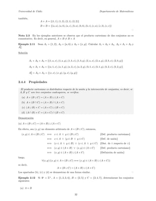 Universidad de C´adiz Departamento de Matem´aticas
tambi´en,
A × A = {(1, 1), (1, 2), (2, 1), (2, 2)}
B × B = {(a, a), (a, b), (a, c), (b, a), (b, b), (b, c), (c, a), (c, b), (c, c)}
Nota 2.3 En los ejemplos anteriores se observa que el producto cartesiano de dos conjuntos no es
conmutativo. Es decir, en general, A × B = B × A
Ejemplo 2.11 Sean A1 = {1, 2}, A2 = {a, b} y A3 = {x, y}. Calcular A1 × A2 × A3, A2 × A1 × A3 y
A2
3.
Soluci´on
A1 × A2 × A3 = {(1, a, x), (1, a, y), (1, b, x), (1, b, y), (2, a, x), (2, a, y), (2, b, x), (2, b, y)}
A2 × A1 × A3 = {(a, 1, x), (a, 1, y), (a, 2, x), (a, 2, y), (b, 1, x), (b, 1, y), (b, 2, x), (b, 2, y)}
A2
3 = A3 × A3 = {(x, x), (x, y), (y, x), (y, y)}
2.4.4 Propiedades
El producto cartesiano es distributivo respecto de la uni´on y la intersecci´on de conjuntos, es decir, si
A, B y C son tres conjuntos cualesquiera, se veriﬁca:
(a) A × (B ∪ C) = (A × B) ∪ (A × C)
(b) A × (B ∩ C) = (A × B) ∩ (A × C)
(c) (A ∪ B) × C = (A × C) ∪ (B × C)
(d) (A ∩ B) × C = (A × C) ∩ (B × C)
Demostraci´on
(a) A × (B ∪ C) = (A × B) ∪ (A × C)
En efecto, sea (x, y) un elemento arbitrario de A × (B ∪ C), entonces,
(x, y) ∈ A × (B ∪ C) ⇐⇒ x ∈ A ∧ y ∈ (B ∪ C) {Def. producto cartesiano}
⇐⇒ x ∈ A ∧ (y ∈ B ∨ y ∈ C) {Def. de uni´on}
⇐⇒ (x ∈ A ∧ y ∈ B) ∨ (x ∈ A ∧ y ∈ C) {Dist. de ∧ respecto de ∨}
⇐⇒ (x, y) ∈ (A × B) ∨ (x, y) ∈ (A × C) {Def. producto cartesiano}
⇐⇒ (x, y) ∈ (A × B) ∪ (A × C) {Definici´on de uni´on}
luego,
∀(x, y) ((x, y) ∈ A × (B ∪ C) ⇐⇒ (x, y) ∈ (A × B) ∪ (A × C))
es decir,
A × (B ∪ C) = (A × B) ∪ (A × C)
Los apartados (b), (c) y (d) se demuestran de una forma similar.
Ejemplo 2.12 Si U = Z+
, A = {1, 2, 3, 4}, B = {2, 5} y C = {3, 4, 7}, determ´ınense los conjuntos
siguientes:
(a) A × B
32
 