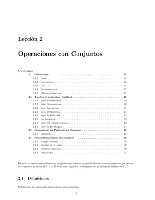 Lecci´on 2
Operaciones con Conjuntos
Contenido
2.1 Deﬁniciones . . . . . . . . . . . . . . . . . . . . . . . . . . . . . . . . . . . . . . 15
2.1.1 Uni´on . . . . . . . . . . . . . . . . . . . . . . . . . . . . . . . . . . . . . . . . . 16
2.1.2 Intersecci´on . . . . . . . . . . . . . . . . . . . . . . . . . . . . . . . . . . . . . . 16
2.1.3 Diferencia . . . . . . . . . . . . . . . . . . . . . . . . . . . . . . . . . . . . . . . 17
2.1.4 Complementario . . . . . . . . . . . . . . . . . . . . . . . . . . . . . . . . . . . 17
2.1.5 Diferencia Sim´etrica . . . . . . . . . . . . . . . . . . . . . . . . . . . . . . . . . 17
2.2 Algebra de conjuntos. Dualidad . . . . . . . . . . . . . . . . . . . . . . . . . . 20
2.2.1 Leyes Idempotentes . . . . . . . . . . . . . . . . . . . . . . . . . . . . . . . . . 20
2.2.2 Leyes Conmutativas . . . . . . . . . . . . . . . . . . . . . . . . . . . . . . . . . 20
2.2.3 Leyes Asociativas . . . . . . . . . . . . . . . . . . . . . . . . . . . . . . . . . . . 21
2.2.4 Leyes Distributivas . . . . . . . . . . . . . . . . . . . . . . . . . . . . . . . . . . 21
2.2.5 Leyes de Identidad . . . . . . . . . . . . . . . . . . . . . . . . . . . . . . . . . . 22
2.2.6 Ley Involutiva . . . . . . . . . . . . . . . . . . . . . . . . . . . . . . . . . . . . 23
2.2.7 Leyes del Complementario . . . . . . . . . . . . . . . . . . . . . . . . . . . . . . 23
2.2.8 Leyes de De Morgan . . . . . . . . . . . . . . . . . . . . . . . . . . . . . . . . . 24
2.3 Conjunto de las Partes de un Conjunto . . . . . . . . . . . . . . . . . . . . . 28
2.3.1 Deﬁnici´on . . . . . . . . . . . . . . . . . . . . . . . . . . . . . . . . . . . . . . . 29
2.4 Producto cartesiano de conjuntos . . . . . . . . . . . . . . . . . . . . . . . . . 30
2.4.1 n-tupla ordenada . . . . . . . . . . . . . . . . . . . . . . . . . . . . . . . . . . . 30
2.4.2 Igualdad de n-tuplas . . . . . . . . . . . . . . . . . . . . . . . . . . . . . . . . . 30
2.4.3 Producto cartesiano . . . . . . . . . . . . . . . . . . . . . . . . . . . . . . . . . 30
2.4.4 Propiedades . . . . . . . . . . . . . . . . . . . . . . . . . . . . . . . . . . . . . . 32
Introduciremos las operaciones con conjuntos que nos van a permitir obtener nuevos conjuntos, partiendo
de conjuntos ya conocidos. A y B ser´an dos conjuntos cualesquiera de un universal arbitrario U .
2.1 Deﬁniciones
Deﬁniremos las principales operaciones entre conjuntos.
15
 