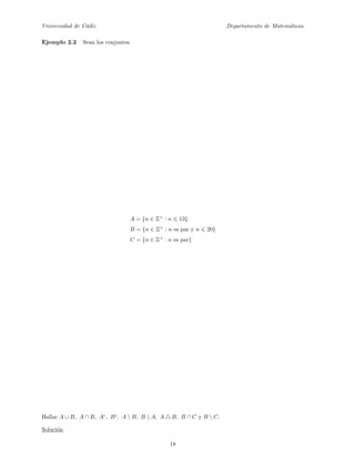 Universidad de C´adiz Departamento de Matem´aticas
Ejemplo 2.2 Sean los conjuntos
A = {n ∈ Z+
: n 13}
B = {n ∈ Z+
: n es par y n 20}
C = {n ∈ Z+
: n es par}
Hallar A ∪ B, A ∩ B, Ac
, Bc
, A  B, B  A, A B, B ∩ C y B  C.
Soluci´on
18
 