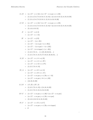 Matem´atica Discreta Francisco Jos´e Gonz´alez Guti´errez
A ∪ B = {n ∈ Z+
: n 13} ∪ {n ∈ Z+
: n es par y n 20}
= {1, 2, 3, 4, 5, 6, 7, 8, 9, 10, 11, 12, 13} ∪ {2, 4, 6, 8, 10, 12, 14, 16, 18, 20}
= {1, 2, 3, 4, 5, 6, 7, 8, 9, 10, 11, 12, 13, 14, 16, 18, 20}
A ∩ B = {n ∈ Z+
: n 13} ∩ {n ∈ Z+
: n es par y n 20}
= {1, 2, 3, 4, 5, 6, 7, 8, 9, 10, 11, 12, 13} ∩ {2, 4, 6, 8, 10, 12, 14, 16, 18, 20}
= {2, 4, 6, 8, 10, 12}
Ac
= {n ∈ Z+
: n /∈ A}
= {n ∈ Z+
: n > 13}
Bc
= {n ∈ Z+
: n /∈ B}
= {n ∈ Z+
: ¬(n ∈ B)}
= {n ∈ Z+
: ¬ [n es par ∧ (n 20)]}
= {n ∈ Z+
: ¬(n es par) ∨ ¬(n 20)}
= {n ∈ Z+
: (n es impar) ∨ (n > 20)}
= {1, 3, 5, 7, 9, 11, . . .} ∪ {21, 22, 23, 24, . . .}
= {1, 3, 5, 7, 9, 11, 13, 15, 17, 19, 21, 22, 23, 24, . . .}
A  B = {n ∈ Z+
: n ∈ A ∧ n /∈ B}
= {n ∈ Z+
: n ∈ A ∧ n ∈ Bc
}
= {n ∈ Z+
: n 13 ∧ n ∈ Bc
}
= {1, 3, 5, 7, 9, 11, 13}
B  A = {n ∈ Z+
: n ∈ B ∧ n /∈ A}
= {n ∈ Z+
: n ∈ B ∧ n ∈ Ac
}
= {n ∈ Z+
: n es par y n 20 y n > 13}
= {n ∈ Z+
: n es par y 14 n 20}
= {14, 16, 18, 20}
A B = (A  B) ∪ (B  A)
= {1, 3, 5, 7, 9, 11, 13} ∪ {14, 16, 18, 20}
= {1, 3, 5, 7, 9, 11, 13, 14, 16, 18, 20}
B ∩ C = {n ∈ Z+
: n es par y n 20} ∩ {n ∈ Z+
: n es par}
= {n ∈ Z+
: n es par y n 20 y n es par}
= {2, 4, 6, 8, 10, 12, 14, 16, 18, 20}
B  C = {n ∈ Z+
: n ∈ B y n /∈ C}
= {n ∈ Z+
: n es par y n 20 y n es impar}
= ∅
19
 