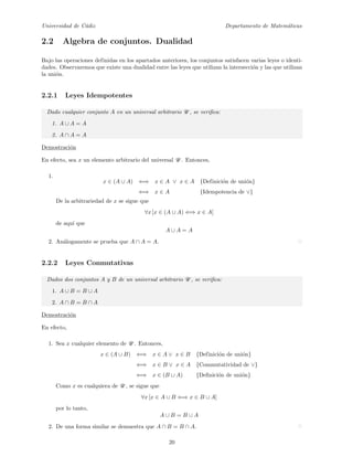 Universidad de C´adiz Departamento de Matem´aticas
2.2 Algebra de conjuntos. Dualidad
Bajo las operaciones definidas en los apartados anteriores, los conjuntos satisfacen varias leyes o identi-
dades. Observaremos que existe una dualidad entre las leyes que utilizan la intersecci´on y las que utilizan
la uni´on.
2.2.1 Leyes Idempotentes
Dado cualquier conjunto A en un universal arbitrario U , se veriﬁca:
1. A ∪ A = A
2. A ∩ A = A
Demostraci´on
En efecto, sea x un elemento arbitrario del universal U . Entonces,
1.
x ∈ (A ∪ A) ⇐⇒ x ∈ A ∨ x ∈ A {Definici´on de uni´on}
⇐⇒ x ∈ A {Idempotencia de ∨}
De la arbitrariedad de x se sigue que
∀x [x ∈ (A ∪ A) ⇐⇒ x ∈ A]
de aqu´ı que
A ∪ A = A
2. An´alogamente se prueba que A ∩ A = A.
2.2.2 Leyes Conmutativas
Dados dos conjuntos A y B de un universal arbitrario U , se veriﬁca:
1. A ∪ B = B ∪ A
2. A ∩ B = B ∩ A
Demostraci´on
En efecto,
1. Sea x cualquier elemento de U . Entonces,
x ∈ (A ∪ B) ⇐⇒ x ∈ A ∨ x ∈ B {Definici´on de uni´on}
⇐⇒ x ∈ B ∨ x ∈ A {Commutatividad de ∨}
⇐⇒ x ∈ (B ∪ A) {Deﬁnici´on de uni´on}
Como x es cualquiera de U , se sigue que
∀x [x ∈ A ∪ B ⇐⇒ x ∈ B ∪ A]
por lo tanto,
A ∪ B = B ∪ A
2. De una forma similar se demuestra que A ∩ B = B ∩ A.
20
 