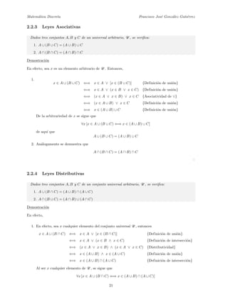 Matem´atica Discreta Francisco Jos´e Gonz´alez Guti´errez
2.2.3 Leyes Asociativas
Dados tres conjuntos A, B y C de un universal arbitrario, U , se veriﬁca:
1. A ∪ (B ∪ C) = (A ∪ B) ∪ C
2. A ∩ (B ∩ C) = (A ∩ B) ∩ C
Demostraci´on
En efecto, sea x es un elemento arbitrario de U . Entonces,
1.
x ∈ A ∪ (B ∪ C) ⇐⇒ x ∈ A ∨ [x ∈ (B ∪ C)] {Definici´on de uni´on}
⇐⇒ x ∈ A ∨ (x ∈ B ∨ x ∈ C) {Definici´on de uni´on}
⇐⇒ (x ∈ A ∨ x ∈ B) ∨ x ∈ C {Asociatividad de ∨}
⇐⇒ (x ∈ A ∪ B) ∨ x ∈ C {Definici´on de uni´on}
⇐⇒ x ∈ (A ∪ B) ∪ C {Definici´on de uni´on}
De la arbitrariedad de x se sigue que
∀x [x ∈ A ∪ (B ∪ C) ⇐⇒ x ∈ (A ∪ B) ∪ C]
de aqu´ı que
A ∪ (B ∪ C) = (A ∪ B) ∪ C
2. An´alogamente se demuestra que
A ∩ (B ∩ C) = (A ∩ B) ∩ C
2.2.4 Leyes Distributivas
Dados tres conjuntos A, B y C de un conjunto universal arbitrario, U , se veriﬁca:
1. A ∪ (B ∩ C) = (A ∪ B) ∩ (A ∪ C)
2. A ∩ (B ∪ C) = (A ∩ B) ∪ (A ∩ C)
Demostraci´on
En efecto,
1. En efecto, sea x cualquier elemento del conjunto universal U , entonces
x ∈ A ∪ (B ∩ C) ⇐⇒ x ∈ A ∨ [x ∈ (B ∩ C)] {Definici´on de uni´on}
⇐⇒ x ∈ A ∨ (x ∈ B ∧ x ∈ C) {Definici´on de intersecci´on}
⇐⇒ (x ∈ A ∨ x ∈ B) ∧ (x ∈ A ∨ x ∈ C) {Distributividad}
⇐⇒ x ∈ (A ∪ B) ∧ x ∈ (A ∪ C) {Definici´on de uni´on}
⇐⇒ x ∈ (A ∪ B) ∩ (A ∪ C) {Definici´on de intersecci´on}
Al ser x cualquier elemento de U , se sigue que
∀x [x ∈ A ∪ (B ∩ C) ⇐⇒ x ∈ (A ∪ B) ∩ (A ∪ C)]
21
 
