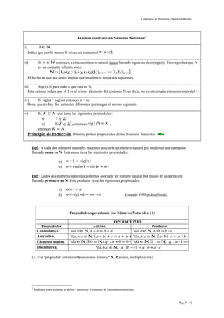 Conjuntos de Números - Números Reales. 
Axiomas construcción Números Naturales1. 
i) 1ÎN. 
Indica que por lo menos N posee un elemento (N ¹Æ) . 
ii) Si nÎN entonces, existe un número natural único llamado siguiente de n (sig(n)). Esto significa que N 
es un conjunto infinito, osea: 
N={1, sig(1), sig(sig(1)),....} ={1,2,3,....} 
El hecho de que sea único impide que un número tenga dos siguientes. 
iii) Sig(n) 1 para todo n que está en N. 
Este axioma indica que el 1 es el primer elemento del conjunto N, es decir, no existe ningún elemento antes del 1. 
iv) Si sig(n) = sig(m) entonces n = m. 
Osea, que no hay dos naturales diferentes que tengan el mismo siguiente. 
v) Si K Ì N que tiene las siguientes propiedades: 
i) 1ÎK 
ii) Si P Î K , entonces sig(P)ÎK , 
entonces K = N . 
Principio de Inducción. Permite probar propiedades de los Números Naturales.  
Def.: A cada dos números naturales podemos asociarle un número natural por medio de una operación 
llamada suma en N. Esta suma tiene las siguientes propiedades: 
a) n +1 = sig(n) 
b) n +sig(m) = sig(n +m) 
Def.: Dados dos números naturales podemos asociarle un número natural por medio de la operación 
llamada producto en N. Este producto tiene las siguientes propiedades: 
c) n´1 = n 
d) n´sig(m) =nm +n (cuando nm está definida). 
Propiedades operaciones con Números Naturales. (1) 
OPERACIONES. 
Propiedades. Adición. Producto. 
Conmutativa. "a,bÎN,a +b =b +a "a,bÎN,a ×b =b ×a 
Asociativa. "a,b,cÎN, (a +b) +c =a +(b +c")a,b,cÎN, (a ×b) ×c =a ×(b ×c) 
Elemento neutro. "aÎN,$ 0ÎN,t.q. : a +0 =0 +a"a=ÎaN,$ 1ÎN, t.q. : a ×1=1×a =a 
Distributiva. "a,b,cÎN, a ×(b +c) =a ×b +a ×c 
(1) Ver "propiedad cerradura Operaciones binarias" N, Z (suma, multiplicación). 
1 Mediante estos axiomas se define / construye el conjunto de los números naturales. 
Pag. 5 / 10 
 