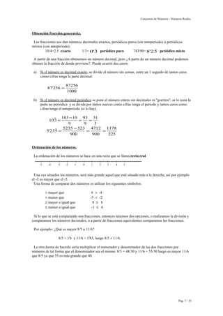 Conjuntos de Números - Números Reales. 
Obtención fracción generatriz. 
Las fracciones nos dan números decimales exactos, periódicos puros (sin anteperiodo) o periódicos 
mixtos (con anteperiodo). 
 
10/4=2.5 exacto 1/3= 0'3 
 
periódico puro 743/90=8'25 
periódico mixto 
A partir de una fracción obtenemos un número decimal, pero ¿A partir de un número decimal podemos 
obtener la fracción de donde proviene?. Puede ocurrir dos casos: 
a) Si el número es decimal exacto , se divide el número sin comas, entre un 1 seguido de tantos ceros 
como cifras tenga la parte decimal: 
87 256 87256 
1000 
' = 
b) Si el número es decimal periódico se pone el número entero sin decimales ni ''gorritos'', se le resta la 
parte no periódica y se divide por tantos nueves como cifras tenga el periodo y tantos ceros como 
cifras tenga el anteperiodo (si lo hay). 
10 3 103 10 
9 
93 
9 
31 
3 
' = - = = 
5 235 5235 523 
900 
4712 
900 
1178 
225 
'  = - = = 
Ordenación de los números. 
La ordenación de los números se hace en una recta que se llama recta real. 
| | | | | | | | | | | 
-5 -4 -3 -2 -1 0 1 2 3 4 5 
Una vez situados los números, será más grande aquel que esté situado más a la derecha, así por ejemplo 
el -2 es mayor que el -5. 
Una forma de comparar dos números es utilizar los siguientes símbolos: 
> mayor que 6 > -4 
< menor que -5 < -2 
³ mayor o igual que 8 ³ 8 
£ menor o igual que -1 £ 6 
Si lo que se está comparando son fracciones, entonces tenemos dos opciones, o realizamos la división y 
comparamos los números decimales, o a partir de fracciones equivalentes comparamos las fracciones. 
Por ejemplo: ¿Qué es mayor 8/5 o 11/6? 
8/5 = 1'6 y 11/6 = 1'83, luego 8/5 < 11/6. 
La otra forma de hacerlo sería multiplicar el numerador y denominador de las dos fracciones por 
números de tal forma que el denominador sea el mismo: 8/5 = 48/30 y 11/6 = 55/30 luego es mayor 11/6 
que 8/5 ya que 55 es más grande que 48. 
Pag. 7 / 10 
 