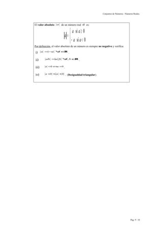 Conjuntos de Números - Números Reales. 
El valor absoluto a de un número real a es: 
a a 
a 
î í ì 
³ 
si 0 
a a 
- < 
= 
si 0 
Por definición, el valor absoluto de un número es siempre no negativo y verifica: 
i) a =-a "aÎR . 
ii) ab =a b"a,bÎR . 
iii) a =0Ûa =0 . 
iv) a+b £a +b . (Desigualdad triangular). 
Pag. 9 / 10 
 