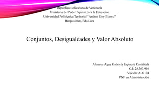 República Bolivariana de Venezuela
Ministerio del Poder Popular para la Educación
Universidad Politécnica Territorial “Andrés Eloy Blanco”
Barquisimeto-Edo.Lara
Conjuntos, Desigualdades y Valor Absoluto
Alumna: Agny Gabriela Espinoza Castañeda
C.I: 28.363.956
Sección: AD0104
PNF en Administración
 