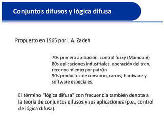 Conjuntos difusos y lógica difusa
Propuesto en 1965 por L.A. Zadeh
70s primera aplicación, control fuzzy (Mamdani)
80s aplicaciones industriales, operación del tren,
reconocimiento por patrón
90s productos de consumo, carros, hardware y
software especiales.
El término “lógica difusa” con frecuencia también denota a
la teoría de conjuntos difusos y sus aplicaciones (p.e., control
de lógica difusa).
 