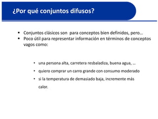 ¿Por qué conjuntos difusos?
 Conjuntos clásicos son para conceptos bien definidos, pero…
 Poco útil para representar información en términos de conceptos
vagos como:
• una persona alta, carretera resbaladiza, buena agua, …
• quiero comprar un carro grande con consumo moderado
• si la temperatura de demasiado baja, incremente más
calor.
 