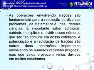 As operações envolvendo frações são
fundamentais para a resolução de diversos
problemas da Matemática e das demais
ciências. É importante saber adicionar,
subtrair, multiplicar e dividir esses números
que são tão comuns em nosso cotidiano. A
potenciação e a radiciação de frações são
outras duas operações importantes
envolvendo os números racionais (frações),
mas que ainda provocam várias dúvidas
em muitos estudantes.
Matemática, 7º Ano do Ensino Fundamental
Conjuntos dos números racionais relativos
 
