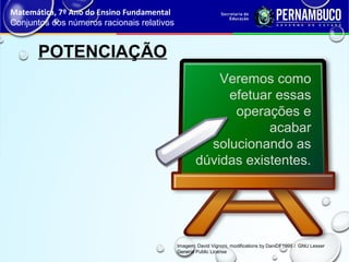 POTENCIAÇÃO
Matemática, 7º Ano do Ensino Fundamental
Conjuntos dos números racionais relativos
Imagem: David Vignoni, modifications by DaniDF1995 / GNU Lesser
General Public License
Veremos como
efetuar essas
operações e
acabar
solucionando as
dúvidas existentes.
 
