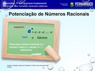 Potenciação de Números Racionais
Matemática, 7º Ano do Ensino Fundamental
Conjuntos dos números racionais relativos
Imagem: Everaldo Coelho and YellowIcon / GNU Lesser General Public
License
Para todo número racional a e
número inteiro n, sendo n > 1,
definimos:
expoente
base fatores
...
n
aaaa ⋅⋅⋅⋅=
n
a
 
