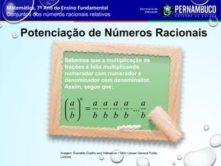 Potenciação de Números Racionais
Matemática, 7º Ano do Ensino Fundamental
Conjuntos dos números racionais relativos
Imagem: Everaldo Coelho and YellowIcon / GNU Lesser General Public
License
Sabemos que a multiplicação de
frações é feita multiplicando
numerador com numerador e
denominador com denominador.
Assim, segue que:
b
a
b
a
b
a
b
a
b
a
b
a
n
...⋅⋅⋅⋅=





 
