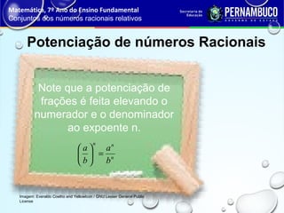 Potenciação de números Racionais
Matemática, 7º Ano do Ensino Fundamental
Conjuntos dos números racionais relativos
Imagem: Everaldo Coelho and YellowIcon / GNU Lesser General Public
License
n
nn
b
a
b
a
=





Note que a potenciação de
frações é feita elevando o
numerador e o denominador
ao expoente n.
 
