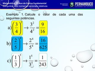 Exemplo 1. Calcule o valor de cada uma das
seguintes potências.
Matemática, 7º Ano do Ensino Fundamental
Conjuntos dos números racionais relativos
16
9
4
3
4
3
a) 2
22
=→





625
16
5
2
5
2
b) 4
44
=→





243
1
3
1
3
1
c) 5
55
=→





 