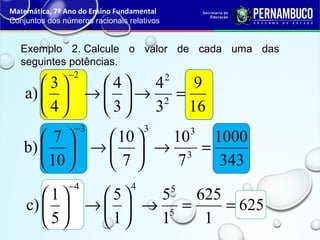 Exemplo 2. Calcule o valor de cada uma das
seguintes potências.
Matemática, 7º Ano do Ensino Fundamental
Conjuntos dos números racionais relativos
16
9
3
4
3
4
4
3
a) 2
22
=→





→





−
343
1000
7
10
7
10
10
7
b) 3
333
=→





→





−
625
1
625
1
5
1
5
5
1
c) 5
544
==→





→





−
 