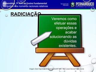RADICIAÇÃO
Matemática, 7º Ano do Ensino Fundamental
Conjuntos dos números racionais relativos
Imagem: David Vignoni, modifications by DaniDF1995 / GNU Lesser General Public License
Veremos como
efetuar essas
operações e
acabar
solucionando as
dúvidas
existentes.
 