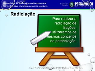 Radiciação
Matemática, 7º Ano do Ensino Fundamental
Conjuntos dos números racionais relativos
Imagem: David Vignoni, modifications by DaniDF1995 / GNU Lesser General Public License
Para realizar a
radiciação de
frações,
utilizaremos os
mesmos conceitos
da potenciação.
 