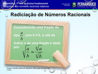 Radiciação de Números Racionais
Matemática, 7º Ano do Ensino Fundamental
Conjuntos dos números racionais relativos
Imagem: Everaldo Coelho and YellowIcon / GNU Lesser General Public
License
Considerando uma fração do
tipo , com b ≠ 0, a raiz de
índice n de uma fração é dada
por:
b
a
n
n
n
b
a
b
a
=
 