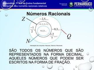 SÃO TODOS OS NÚMEROS QUE SÃO
REPRESENTADOS NA FORMA DECIMAL,
AQUELES NÚMEROS QUE PODEM SER
ESCRITOS NA FORMA DE FRAÇÃO.
Números Racionais
Matemática, 7º Ano do Ensino Fundamental
Conjuntos dos números racionais relativos
Interseção dos conjuntos: Naturais, Inteiros e Racionais.
,...
2
1−
,...5,2−
,...3,0−
,...
7
2+
,...3,2,1,0 −−−−
,...3,2,1,0
N
Z
Q
 