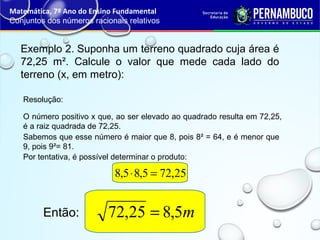 Exemplo 2. Suponha um terreno quadrado cuja área é
72,25 m². Calcule o valor que mede cada lado do
terreno (x, em metro):
Resolução:
O número positivo x que, ao ser elevado ao quadrado resulta em 72,25,
é a raiz quadrada de 72,25.
Sabemos que esse número é maior que 8, pois 8² = 64, e é menor que
9, pois 9²= 81.
Por tentativa, é possível determinar o produto:
Matemática, 7º Ano do Ensino Fundamental
Conjuntos dos números racionais relativos
Então:
25,725,85,8 =⋅
m5,825,72 =
 