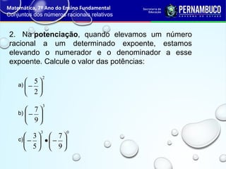 2. Na potenciação, quando elevamos um número
racional a um determinado expoente, estamos
elevando o numerador e o denominador a esse
expoente. Calcule o valor das potências:
Matemática, 7º Ano do Ensino Fundamental
Conjuntos dos números racionais relativos
2
2
5






−a)
3
9
7






−b)
03
9
7
5
3






−•





−c)
 