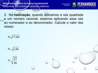 3. Na radiciação, quando aplicamos a raiz quadrada
a um número racional, estamos aplicando essa raiz
ao numerador e ao denominador. Calcule o valor das
raízes:
Matemática, 7º Ano do Ensino Fundamental
Conjuntos dos números racionais relativos
64,17a)
44,1b)
36
25
c)
 