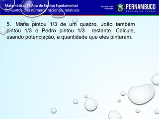 5. Maria pintou 1/3 de um quadro, João também
pintou 1/3 e Pedro pintou 1/3 restante. Calcule,
usando potenciação, a quantidade que eles pintaram.
Matemática, 7º Ano do Ensino Fundamental
Conjuntos dos números racionais relativos
 