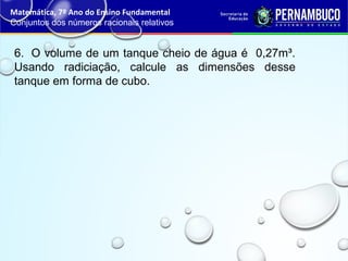 6. O volume de um tanque cheio de água é 0,27m³.
Usando radiciação, calcule as dimensões desse
tanque em forma de cubo.
Matemática, 7º Ano do Ensino Fundamental
Conjuntos dos números racionais relativos
 