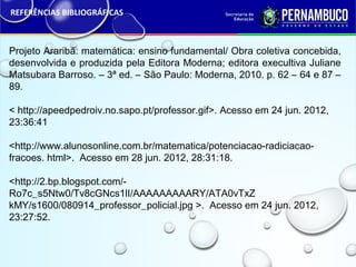 REFERÊNCIAS BIBLIOGRÁFICAS
Projeto Araribá: matemática: ensino fundamental/ Obra coletiva concebida,
desenvolvida e produzida pela Editora Moderna; editora execultiva Juliane
Matsubara Barroso. – 3ª ed. – São Paulo: Moderna, 2010. p. 62 – 64 e 87 –
89.
< http://apeedpedroiv.no.sapo.pt/professor.gif>. Acesso em 24 jun. 2012,
23:36:41
<http://www.alunosonline.com.br/matematica/potenciacao-radiciacao-
fracoes. html>. Acesso em 28 jun. 2012, 28:31:18.
<http://2.bp.blogspot.com/-
Ro7c_s5Ntw0/Tv8cGNcs1lI/AAAAAAAAARY/ATA0vTxZ
kMY/s1600/080914_professor_policial.jpg >. Acesso em 24 jun. 2012,
23:27:52.
 