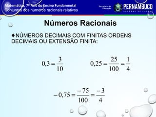 ♦NÚMEROS DECIMAIS COM FINITAS ORDENS
DECIMAIS OU EXTENSÃO FINITA:
Números Racionais
Matemática, 7º Ano do Ensino Fundamental
Conjuntos dos números racionais relativos
10
3
3,0 =
4
3
100
75
75,0
−
=
−
=−
4
1
100
25
25,0 ==
 