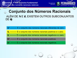 ALÉM DE N E Z, EXISTEM OUTROS SUBCONJUNTOS
DE Q.
Conjunto dos Números Racionais
Q* ---------- É o conjunto dos números racionais diferentes de zero.
Q+ ---------- É o conjunto dos números racionais positivos e o zero.
Q- ---------- É o conjunto dos números racionais negativos e o zero.
Q*+ --------- É o conjunto dos números racionais positivos.
Q*- --------- É o conjunto dos números racionais negativos.
Matemática, 7º Ano do Ensino Fundamental
Conjuntos dos números racionais relativos
 