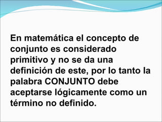 En matemática el concepto de conjunto es considerado primitivo y no se da una definición de este, por lo tanto la palabra CONJUNTO debe aceptarse lógicamente como un término no definido. 