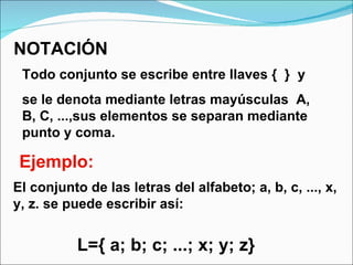 NOTACIÓN Todo conjunto se escribe entre llaves {  }  y  se le denota mediante letras mayúsculas  A, B, C, ...,sus elementos se separan mediante punto y coma. Ejemplo: El conjunto de las letras del alfabeto; a, b, c, ..., x, y, z. se puede escribir así:   L={ a; b; c; ...; x; y; z}   