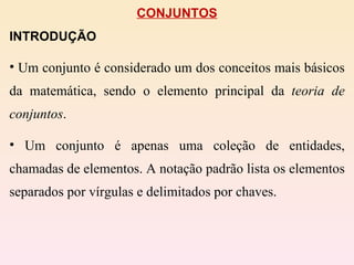 CONJUNTOS INTRODUÇÃO Um conjunto é considerado um dos conceitos mais básicos da matemática, sendo o elemento principal da  teoria de conjuntos .  Um conjunto é apenas uma coleção de entidades, chamadas de elementos. A notação padrão lista os elementos separados por vírgulas e delimitados por chaves. 