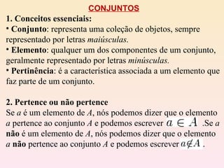 CONJUNTOS 1. Conceitos essenciais: Conjunto : representa uma coleção de objetos, sempre representado por letras  maiúsculas. Elemento : qualquer um dos componentes de um conjunto, geralmente representado por letras  minúsculas. Pertinência : é a característica associada a um elemento que faz parte de um conjunto. 2. Pertence ou não pertence Se  a  é um elemento de  A , nós podemos dizer que o elemento  a  pertence ao conjunto  A  e podemos escrever  .Se  a   não  é um elemento de  A , nós podemos dizer que o elemento  a   não  pertence ao conjunto  A  e podemos escrever  . 