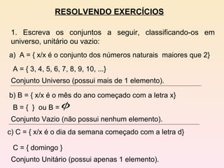 RESOLVENDO EXERCÍCIOS 1. Escreva os conjuntos a seguir, classificando-os em universo, unitário ou vazio: a)  A = { x/x é o conjunto dos números naturais  maiores que 2} A = { 3, 4, 5, 6, 7, 8, 9, 10, ...}  Conjunto Universo (possui mais de 1 elemento). b) B = { x/x é o mês do ano começado com a letra x} c) C = { x/x é o dia da semana começado com a letra d} C = { domingo }  Conjunto Unitário (possui apenas 1 elemento).  B = {  }  ou B =  Conjunto Vazio (não possui nenhum elemento). 