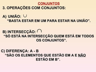 CONJUNTOS 3. OPERAÇÕES COM CONJUNTOS: C) DIFERENÇA: A - B “ SÃO OS ELEMENTOS QUE ESTÃO EM A E  NÃO  ESTÃO EM B”. UNIÃO:  “ BASTA ESTAR EM UM PARA ESTAR NA UNIÃO”. B) INTERSECÇÃO:  “ SÓ ESTÁ NA INTERSECÇÃO QUEM ESTÁ EM TODOS OS CONJUNTOS”. 