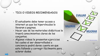 - TICS O VIDEOS RECOMENDADOS
- El estudiante debe tener acceso a
internet ya que los hipervínculos lo
llevaran a paginas.
- Hacer uso de los materiales didácticos le
traerá conocimientos claros de los
conjuntos.
- Algunos videos le presentan ejercicios
los cuales al ser desarrollados a
conciencia podrá darse cuenta en que
esta fallando y corregir fácilmente para
aclarar dudas.
 