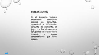INTRODUCCIÓN
En el siguiente trabajo
encontrara conceptos
básicos de conjuntos,
aprenderá a diferenciar
conjunto de elemento, el
jugar con los elementos a
agruparlos en conjuntos de
acuerdo a alguna
característica que ellos
posean.
 