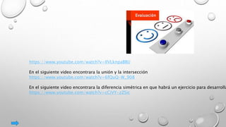 https://www.youtube.com/watch?v=IlVLknpaBBU
En el siguiente video encontrara la unión y la intersección
https://www.youtube.com/watch?v=6fQuQ-W_908
En el siguiente video encontrara la diferencia simétrica en que habrá un ejercicio para desarrolla
https://www.youtube.com/watch?v=cCiVY-zZSic
 
