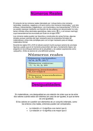 Números Reales
El conjunto de los números reales (denotado por incluye tanto a los números
racionales, (positivos, negativos y el cero) como a los números irracionales;1
y en otro
enfoque, trascendentes y algebraicos. Los irracionales y los trascendentes2
(1970) no
se pueden expresar mediante una fracción de dos enteros con denominador no nulo;
tienen infinitas cifras decimales aperiódicas, tales como √5, π, o el número real log2,
cuya trascendencia fue enunciada por Euler en el siglo XVIII.2
Los números reales pueden ser descritos y construidos de varias formas, algunas
simples aunque carentes del rigor necesario para los propósitos formales de
matemáticas y otras más complejas pero con el rigor necesario para el trabajo
matemático formal.
Durante los siglos XVI y XVII el cálculo avanzó mucho aunque carecía de una base
rigurosa, puesto que en el momento prescindían del rigor y fundamento lógico, tan
exigente en los enfoques teóricos de la actualidad, y se usaban expresiones como
«pequeño», límite se acerca sin una definición precisa.
Desigualdades.
En matemáticas, una desigualdad es una relación de orden que se da entre
dos valores cuando estos son distintos (en caso de ser iguales, lo que se tiene
es una igualdad).
Si los valores en cuestión son elementos de un conjunto ordenado, como
los enteros o los reales, entonces pueden ser comparados.
 La notación a < b significa a es menor que b;
 La notación a > b significa a es mayor que b
 