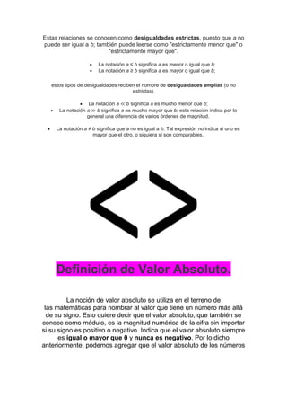 Estas relaciones se conocen como desigualdades estrictas, puesto que a no
puede ser igual a b; también puede leerse como "estrictamente menor que" o
"estrictamente mayor que".
 La notación a ≤ b significa a es menor o igual que b;
 La notación a ≥ b significa a es mayor o igual que b;
estos tipos de desigualdades reciben el nombre de desigualdades amplias (o no
estrictas).
 La notación a ≪ b significa a es mucho menor que b;
 La notación a ≫ b significa a es mucho mayor que b; esta relación indica por lo
general una diferencia de varios órdenes de magnitud.
 La notación a ≠ b significa que a no es igual a b. Tal expresión no indica si uno es
mayor que el otro, o siquiera si son comparables.
Definición de Valor Absoluto.
La noción de valor absoluto se utiliza en el terreno de
las matemáticas para nombrar al valor que tiene un número más allá
de su signo. Esto quiere decir que el valor absoluto, que también se
conoce como módulo, es la magnitud numérica de la cifra sin importar
si su signo es positivo o negativo. Indica que el valor absoluto siempre
es igual o mayor que 0 y nunca es negativo. Por lo dicho
anteriormente, podemos agregar que el valor absoluto de los números
 