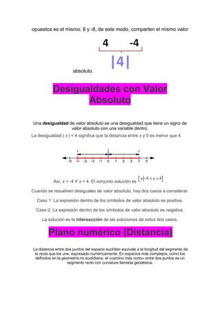 opuestos es el mismo; 8 y -8, de este modo, comparten el mismo valor
absoluto.
Desigualdades con Valor
Absoluto
Una desigualdad de valor absoluto es una desigualdad que tiene un signo de
valor absoluto con una variable dentro.
La desigualdad | x | < 4 significa que la distancia entre x y 0 es menor que 4.
Así, x > -4 Y x < 4. El conjunto solución es .
Cuando se resuelven desiguales de valor absoluto, hay dos casos a considerar.
Caso 1: La expresión dentro de los símbolos de valor absoluto es positiva.
Caso 2: La expresión dentro de los símbolos de valor absoluto es negativa.
La solución es la intersección de las soluciones de estos dos casos.
Plano numérico (Distancia)
La distancia entre dos puntos del espacio euclídeo equivale a la longitud del segmento de
la recta que los une, expresado numéricamente. En espacios más complejos, como los
definidos en la geometría no euclidiana, el «camino más corto» entre dos puntos es un
segmento recto con curvatura llamada geodésica.
 