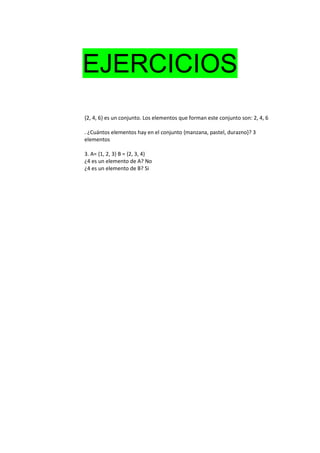 EJERCICIOS
{2, 4, 6} es un conjunto. Los elementos que forman este conjunto son: 2, 4, 6
. ¿Cuántos elementos hay en el conjunto {manzana, pastel, durazno}? 3
elementos
3. A= {1, 2, 3} B = {2, 3, 4}
¿4 es un elemento de A? No
¿4 es un elemento de B? Si
 