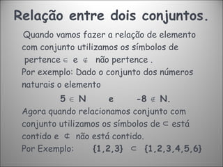 Relação entre dois conjuntos. Quando vamos fazer a relação de elemento com conjunto utilizamos os símbolos de  pertence  ∈   e   ∉    não pertence .  Por exemplo: Dado o conjunto dos números naturais o elemento  5  ∈  N   e   -8  ∉  N.  Agora quando relacionamos conjunto com conjunto utilizamos os símbolos de  ⊂  está contido e   ⊄   não está contido.  Por Exemplo:  {1,2,3}   ⊂   {1,2,3,4,5,6}  
