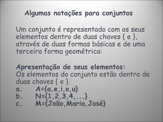 Algumas notações para conjuntos   Um conjunto é representado com os seus elementos dentro de duas chaves { e }, através de duas formas básicas e de uma terceira forma geométrica: Apresentação de seus elementos:  Os elementos do conjunto estão dentro de duas chaves { e }. a.      A={a,e,i,o,u} b.      N={1,2,3,4,...} c.      M={João,Maria,José} 